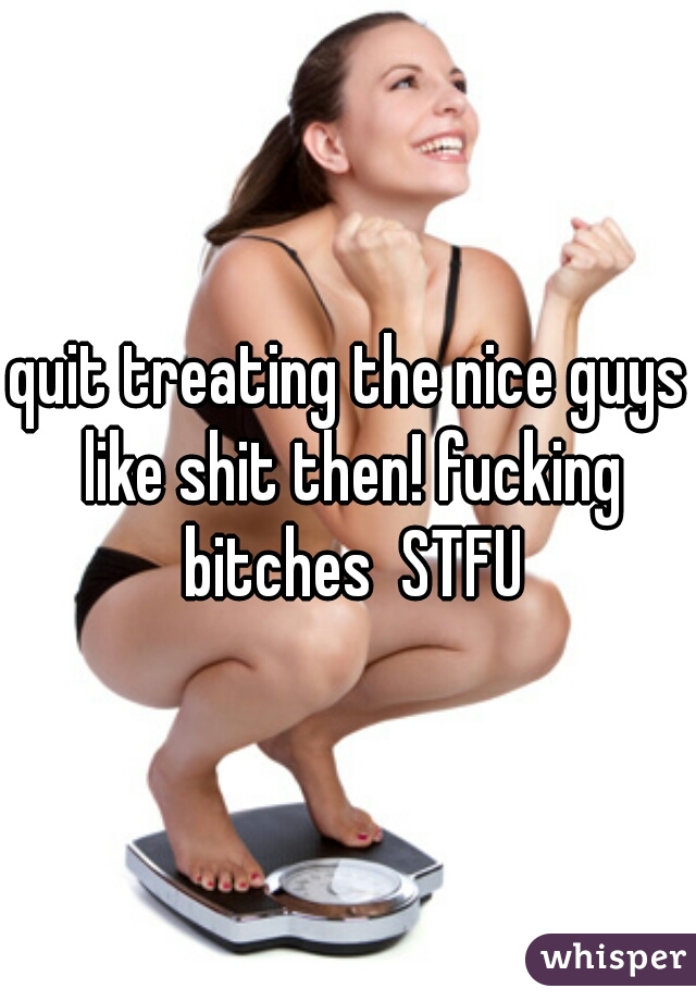 quit treating the nice guys like shit then! fucking bitches  STFU