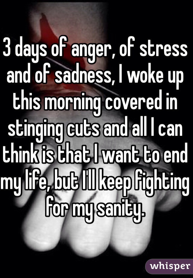 3 days of anger, of stress and of sadness, I woke up this morning covered in stinging cuts and all I can think is that I want to end my life, but I'll keep fighting for my sanity.