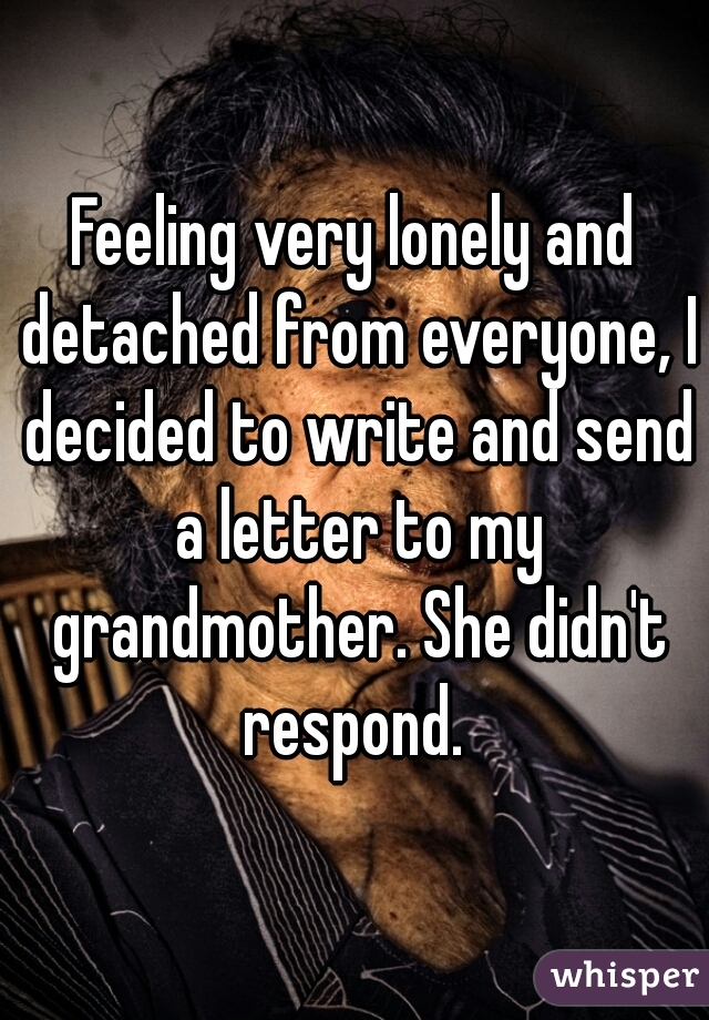 Feeling very lonely and detached from everyone, I decided to write and send a letter to my grandmother. She didn't respond. 