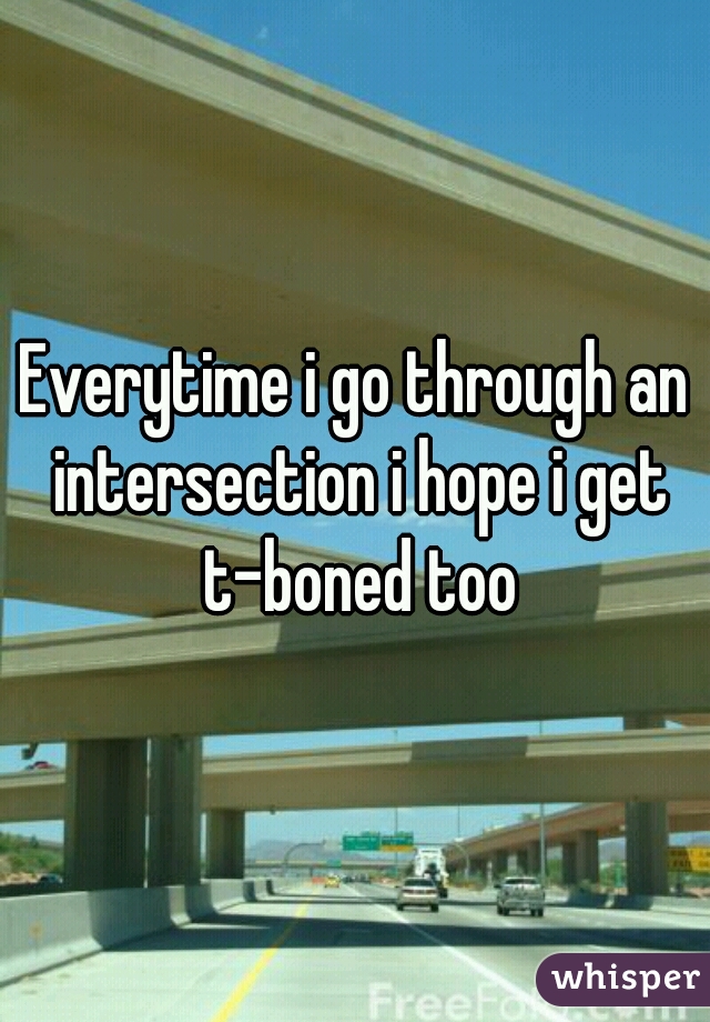 Everytime i go through an intersection i hope i get t-boned too