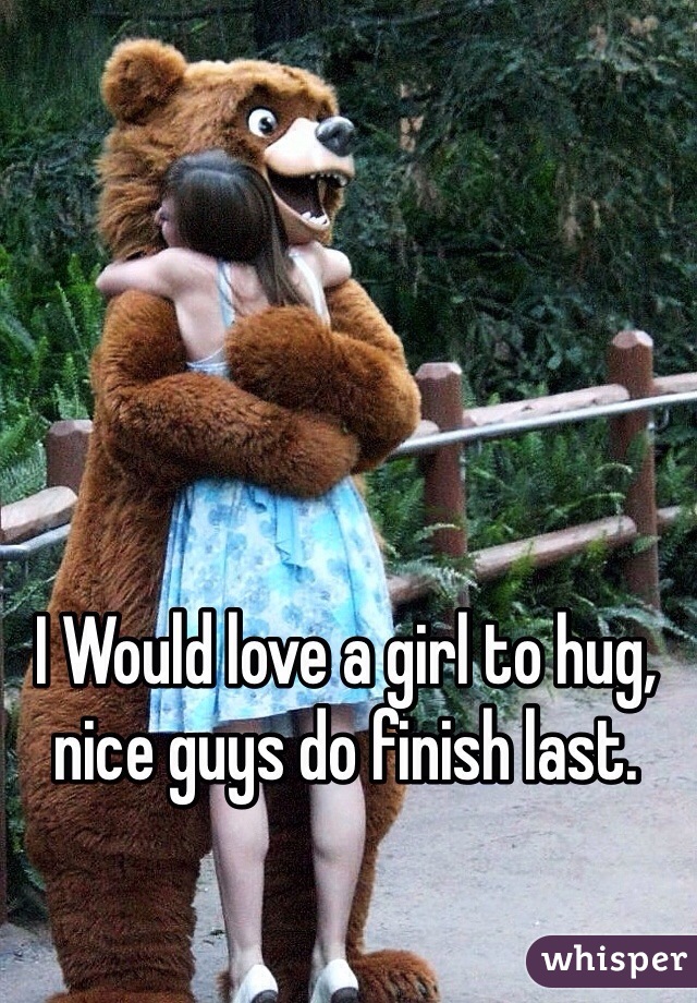 I Would love a girl to hug, nice guys do finish last.