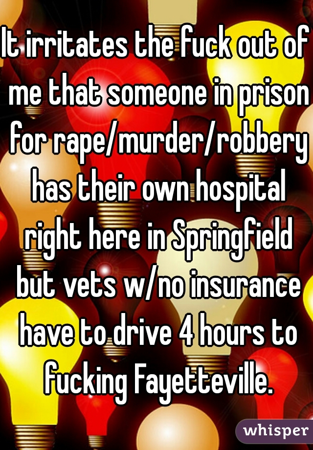 It irritates the fuck out of me that someone in prison for rape/murder/robbery has their own hospital right here in Springfield but vets w/no insurance have to drive 4 hours to fucking Fayetteville.