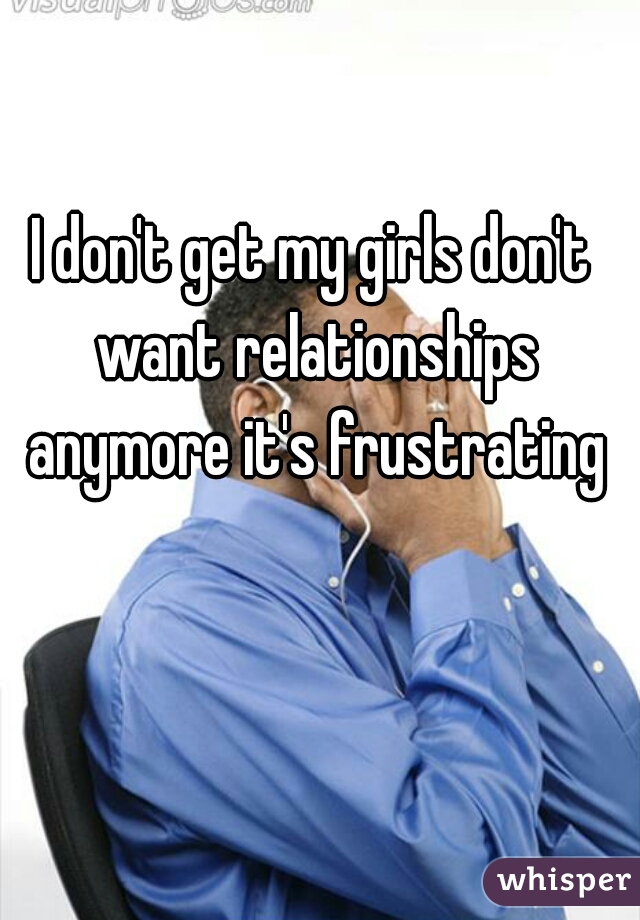 I don't get my girls don't want relationships anymore it's frustrating
