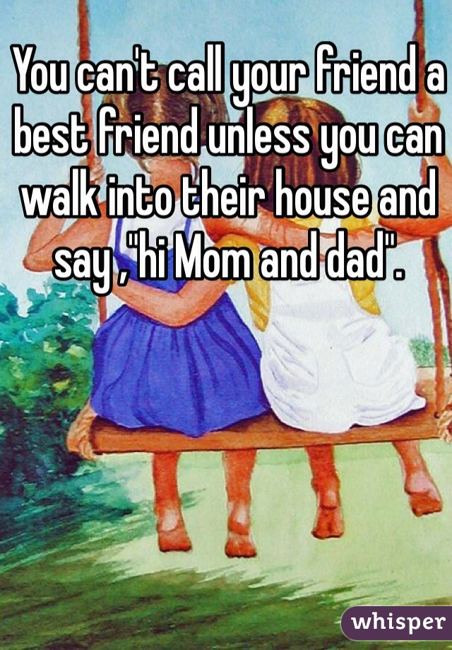 You can't call your friend a best friend unless you can walk into their house and say ,"hi Mom and dad".