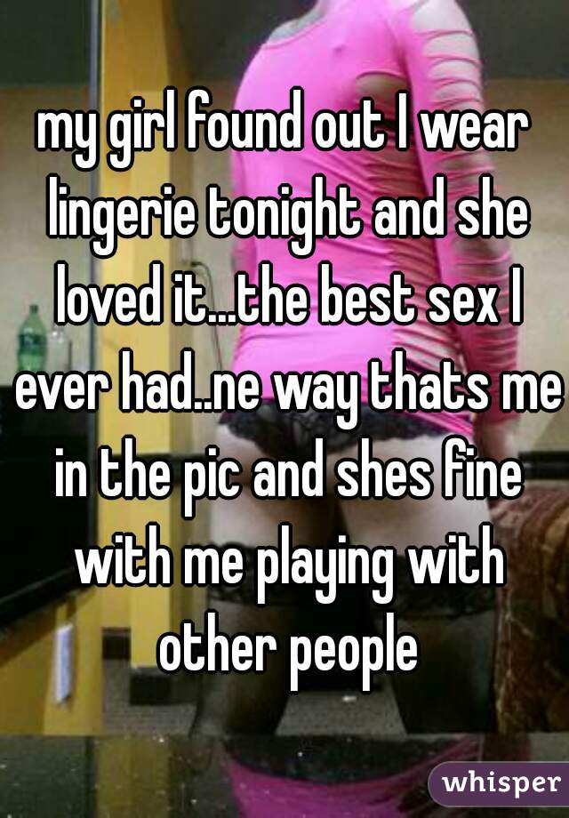 my girl found out I wear lingerie tonight and she loved it...the best sex I ever had..ne way thats me in the pic and shes fine with me playing with other people