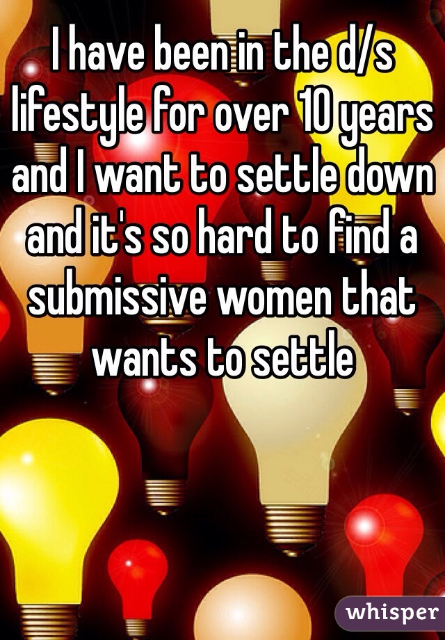I have been in the d/s lifestyle for over 10 years and I want to settle down and it's so hard to find a submissive women that wants to settle 