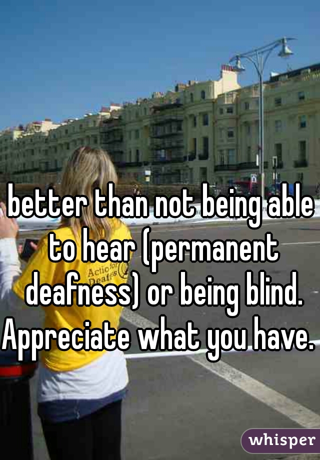 better than not being able to hear (permanent deafness) or being blind.

Appreciate what you have. 