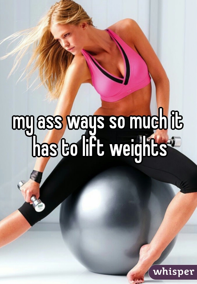 my ass ways so much it has to lift weights