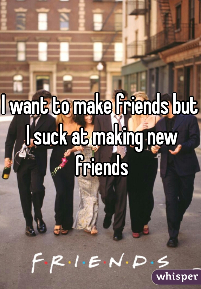 I want to make friends but I suck at making new friends