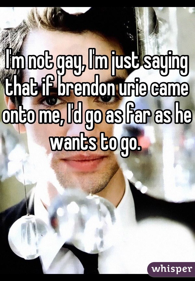 I'm not gay, I'm just saying that if brendon urie came onto me, I'd go as far as he wants to go. 
