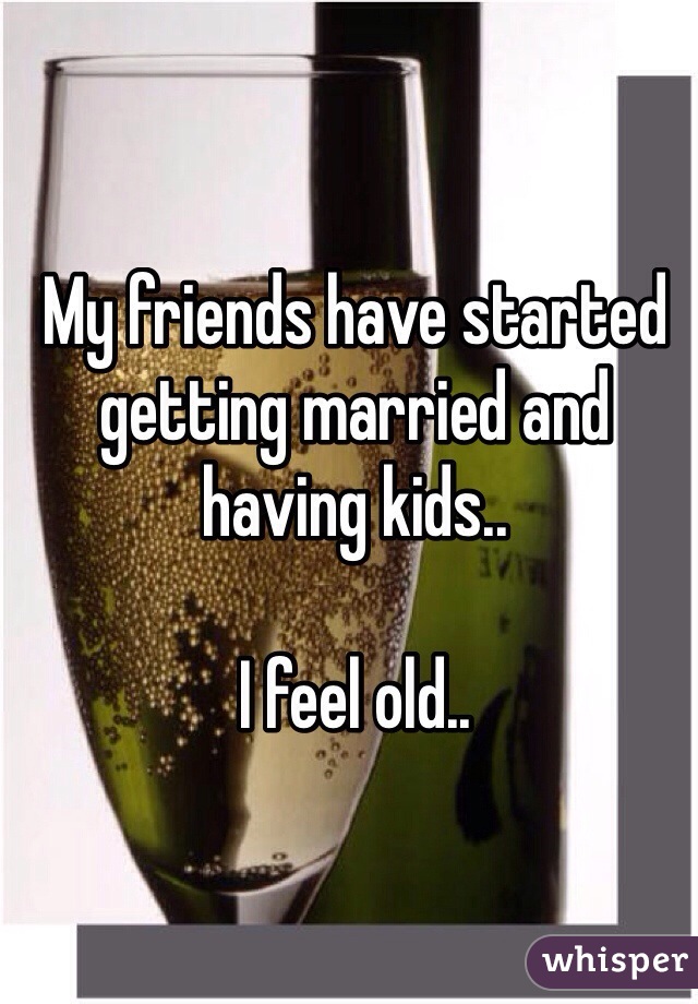 My friends have started getting married and having kids.. 

I feel old.. 