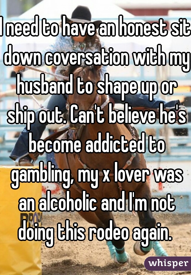 I need to have an honest sit down coversation with my husband to shape up or ship out. Can't believe he's become addicted to gambling, my x lover was an alcoholic and I'm not doing this rodeo again. 