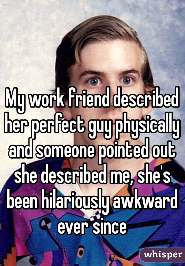 My work friend described her perfect guy physically and someone pointed out she described me, she's been hilariously awkward ever since