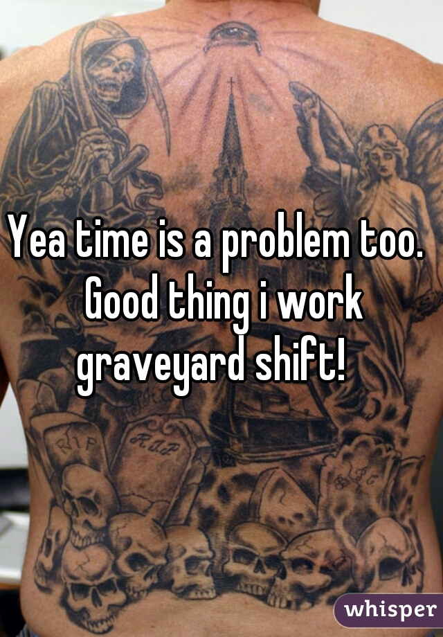 Yea time is a problem too.  Good thing i work graveyard shift!   