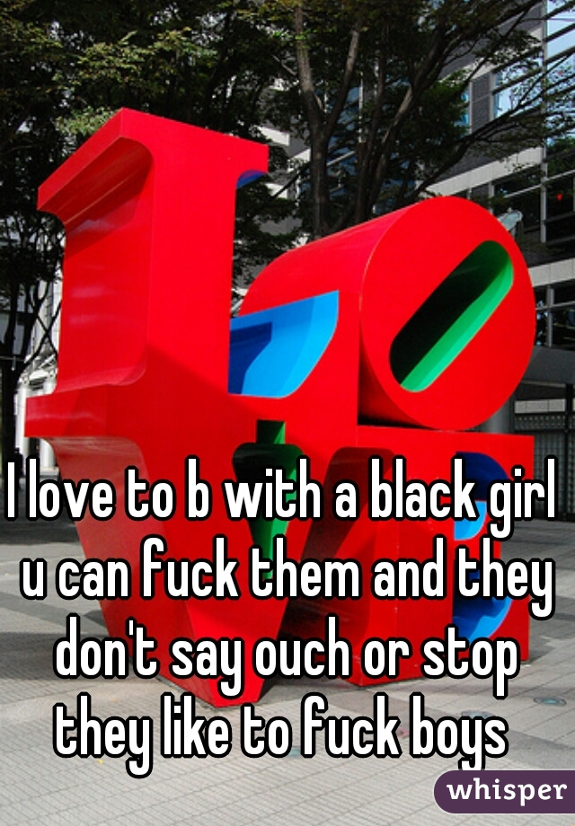 I love to b with a black girl u can fuck them and they don't say ouch or stop they like to fuck boys 