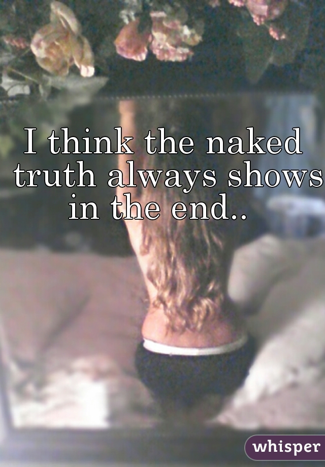 I think the naked truth always shows in the end..  