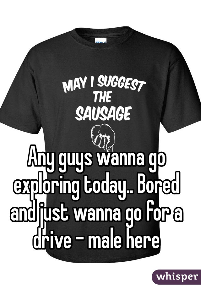 Any guys wanna go exploring today.. Bored and just wanna go for a drive - male here