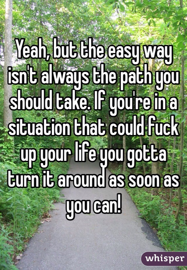 Yeah, but the easy way isn't always the path you should take. If you're in a situation that could fuck up your life you gotta turn it around as soon as you can! 