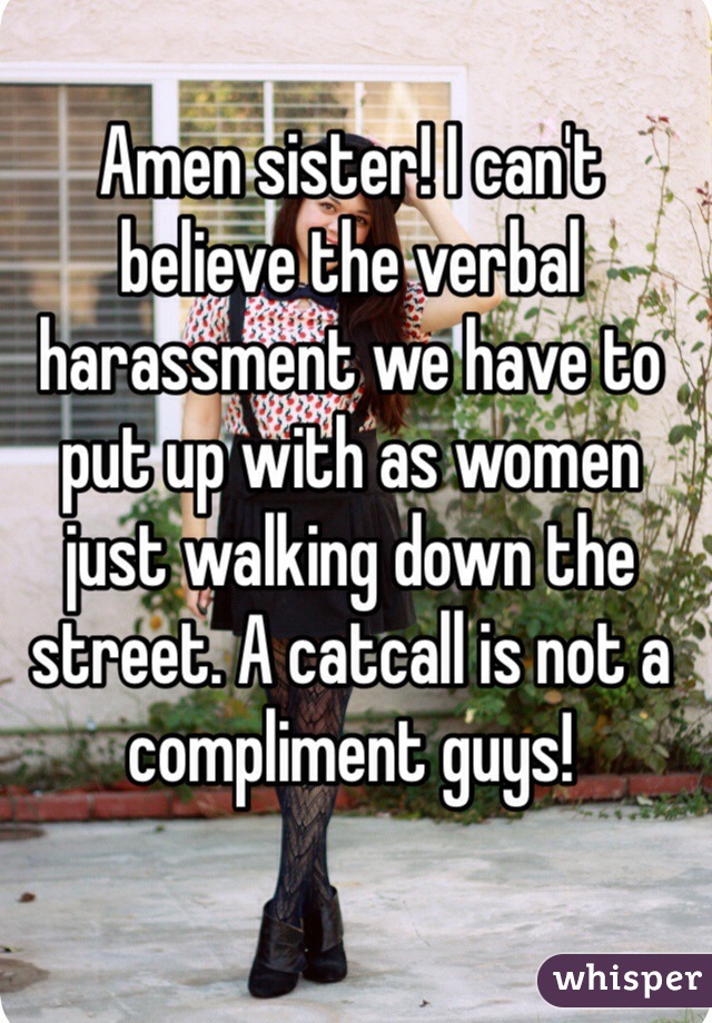Amen sister! I can't believe the verbal harassment we have to put up with as women just walking down the street. A catcall is not a compliment guys!
