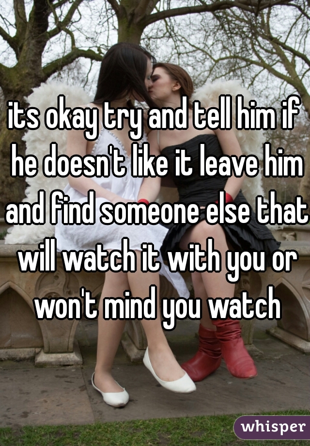 its okay try and tell him if he doesn't like it leave him and find someone else that will watch it with you or won't mind you watch