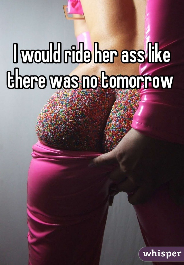 I would ride her ass like there was no tomorrow 