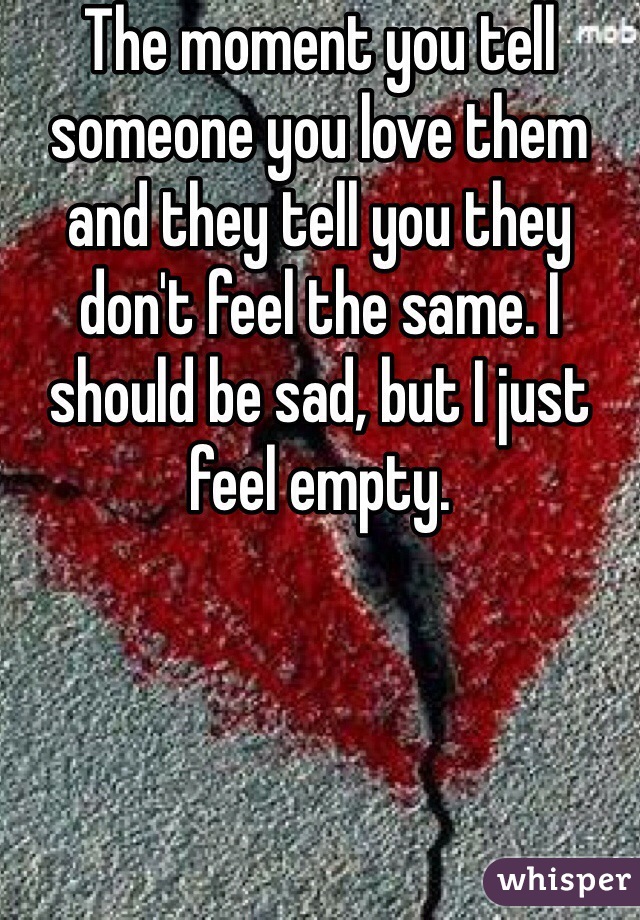 The moment you tell someone you love them and they tell you they don't feel the same. I should be sad, but I just feel empty.