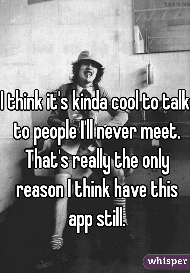 I think it's kinda cool to talk to people I'll never meet. That's really the only reason I think have this app still.