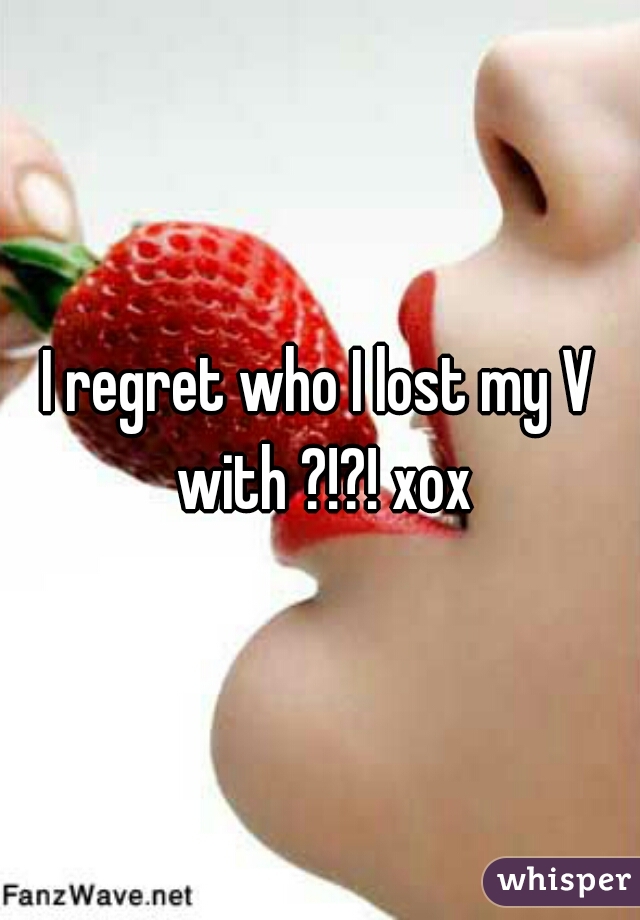 I regret who I lost my V with ?!?! xox