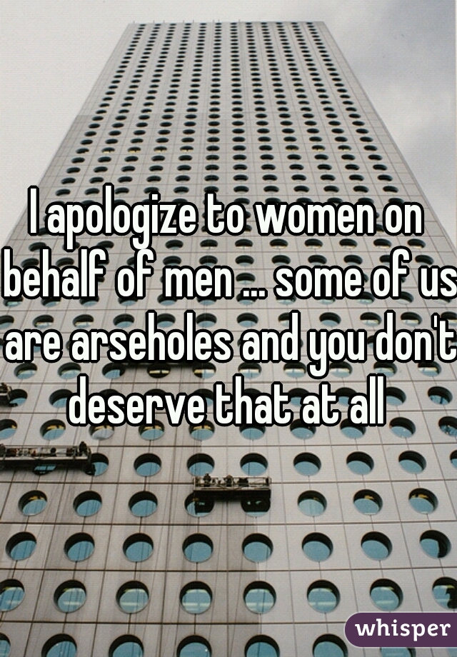 I apologize to women on behalf of men ... some of us are arseholes and you don't deserve that at all 