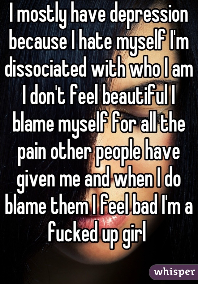I mostly have depression because I hate myself I'm dissociated with who I am I don't feel beautiful I blame myself for all the pain other people have given me and when I do blame them I feel bad I'm a fucked up girl 