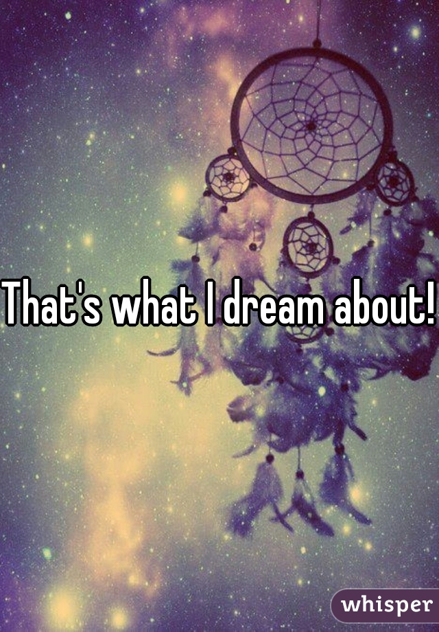 That's what I dream about!