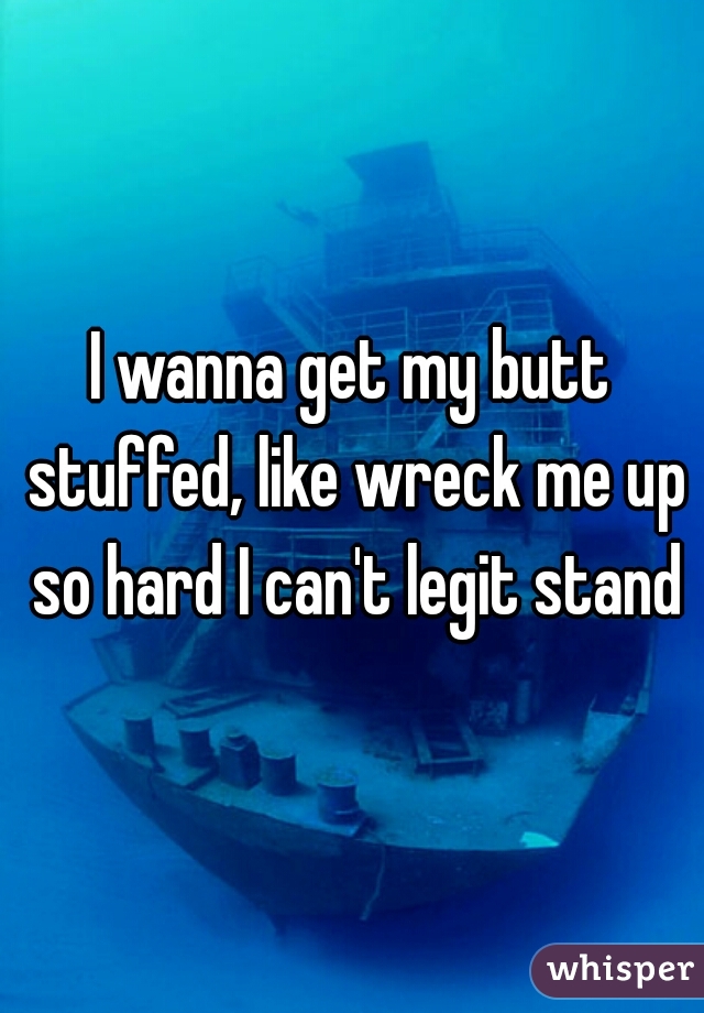 I wanna get my butt stuffed, like wreck me up so hard I can't legit stand