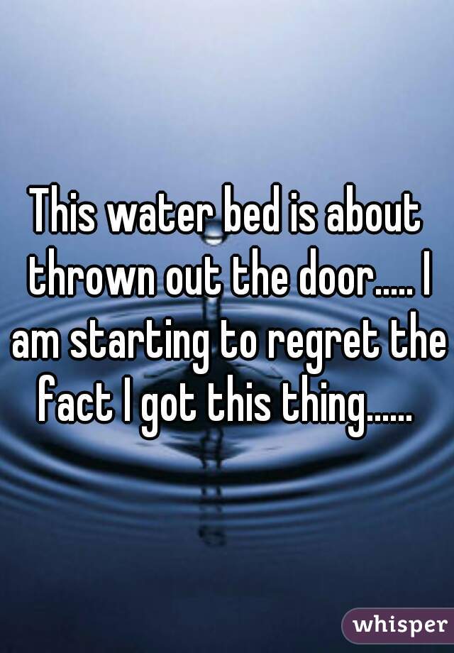 This water bed is about thrown out the door..... I am starting to regret the fact I got this thing...... 