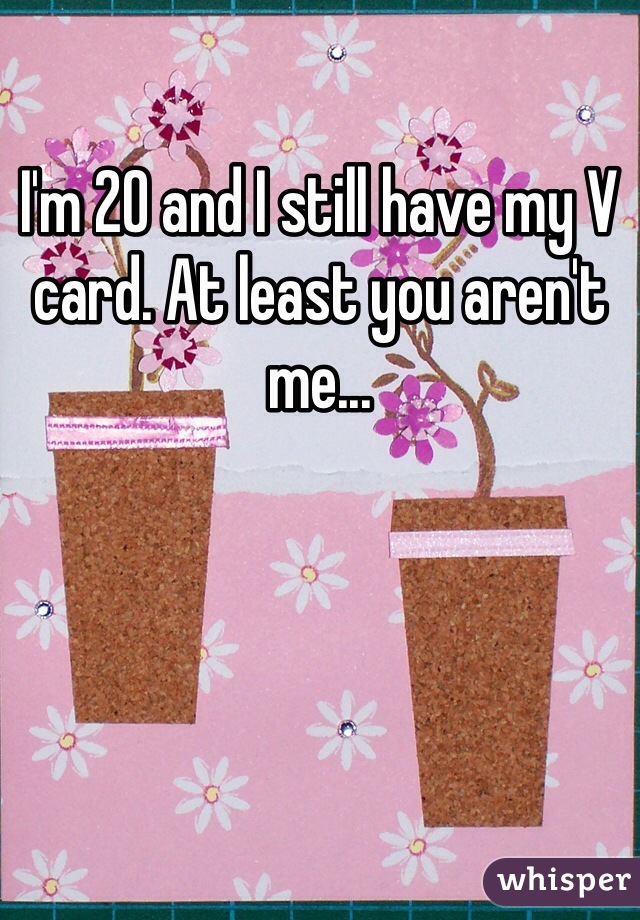 I'm 20 and I still have my V card. At least you aren't me...
