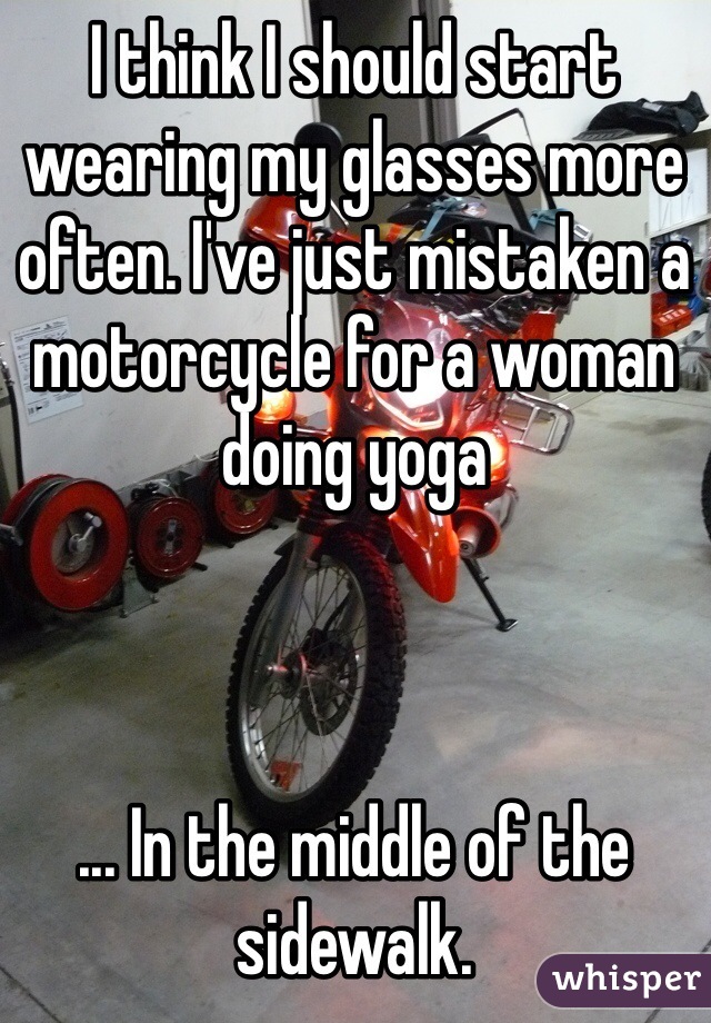 I think I should start wearing my glasses more often. I've just mistaken a motorcycle for a woman doing yoga



... In the middle of the sidewalk. 

