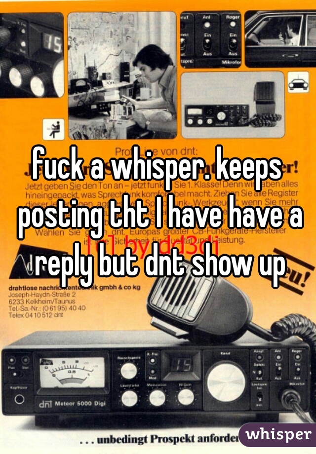fuck a whisper. keeps posting tht I have have a reply but dnt show up