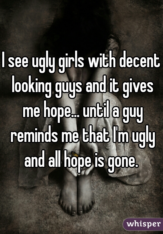 I see ugly girls with decent looking guys and it gives me hope... until a guy reminds me that I'm ugly and all hope is gone. 