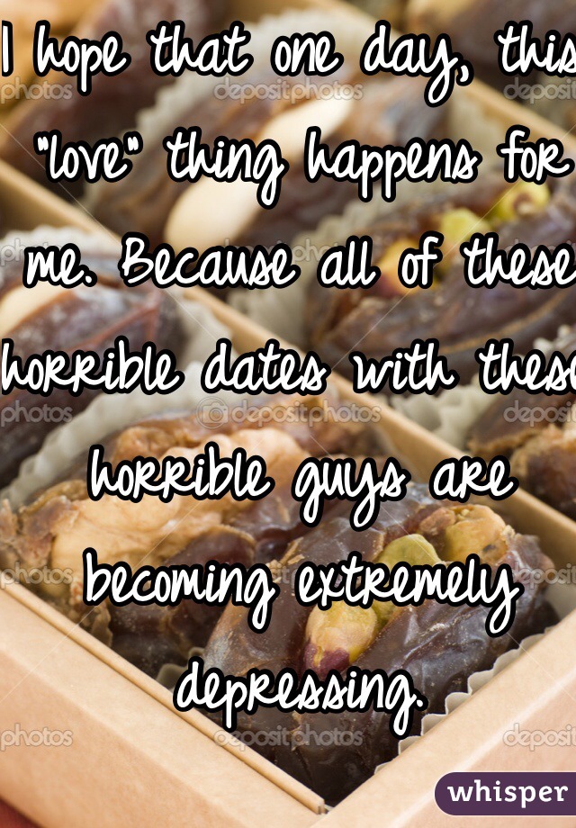 I hope that one day, this "love" thing happens for me. Because all of these horrible dates with these horrible guys are becoming extremely depressing. 
