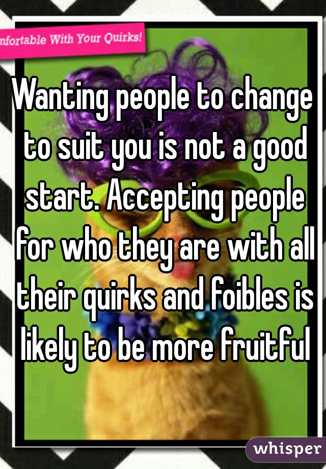 Wanting people to change to suit you is not a good start. Accepting people for who they are with all their quirks and foibles is likely to be more fruitful
