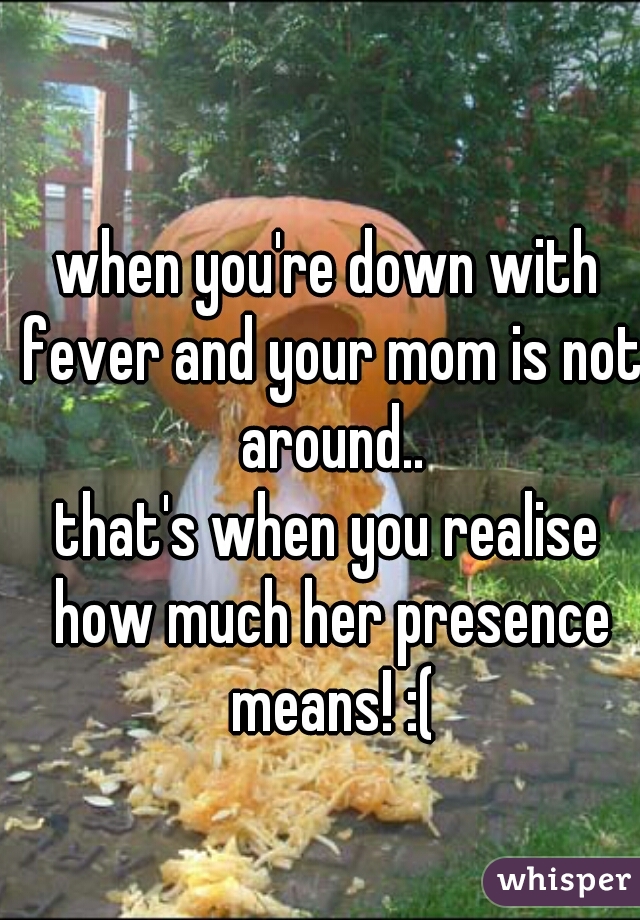 when you're down with fever and your mom is not around..
that's when you realise how much her presence means! :(