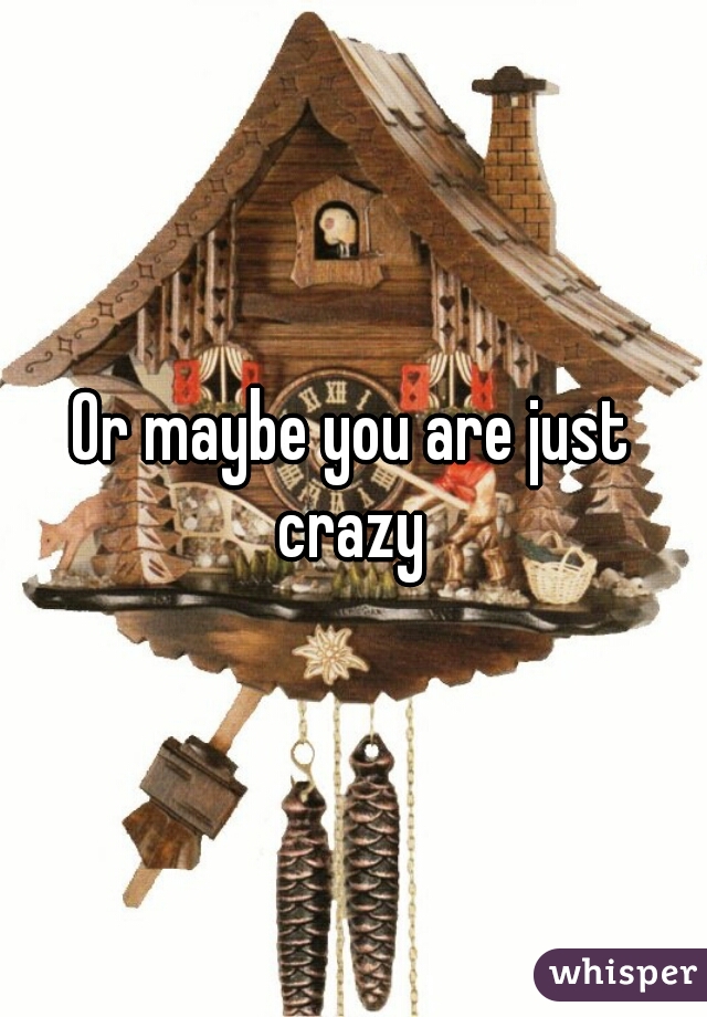 Or maybe you are just crazy 