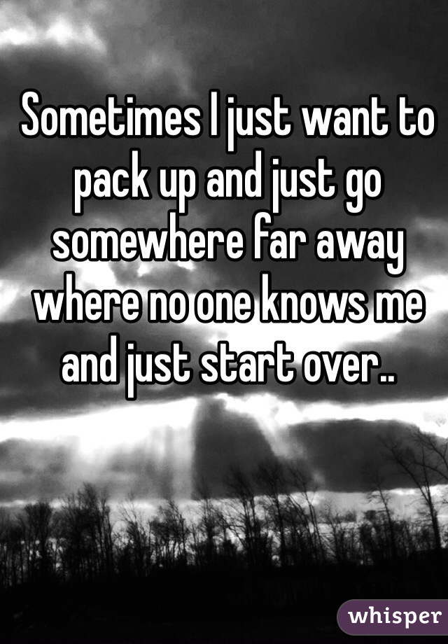 Sometimes I just want to pack up and just go somewhere far away where no one knows me and just start over..