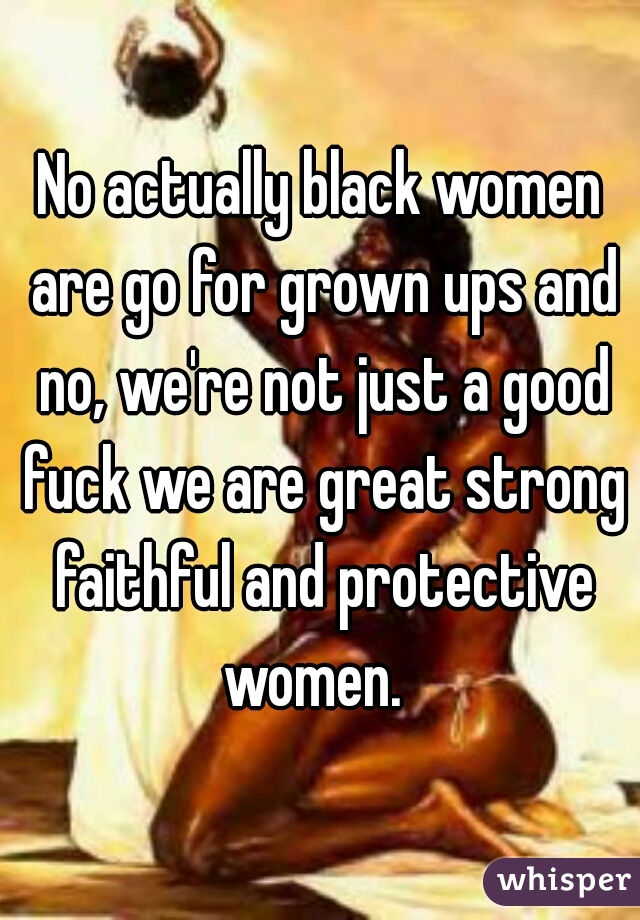 No actually black women are go for grown ups and no, we're not just a good fuck we are great strong faithful and protective women.  