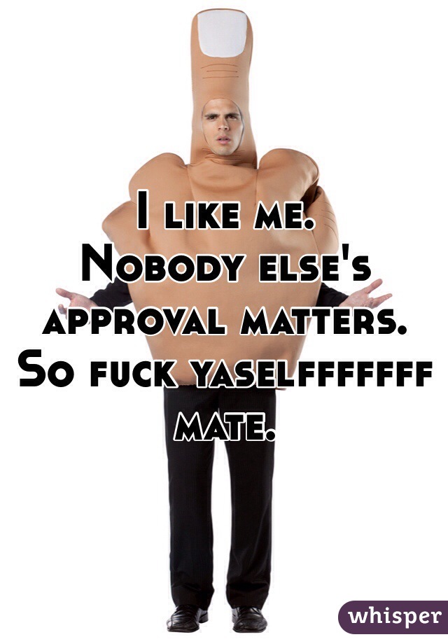 I like me.
Nobody else's approval matters.
So fuck yaselfffffff mate.
