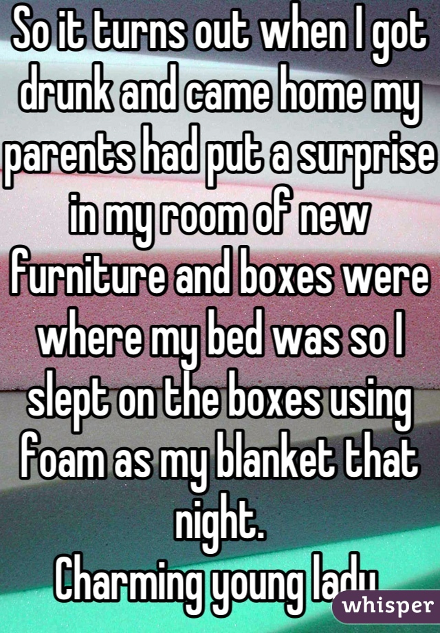 So it turns out when I got drunk and came home my parents had put a surprise in my room of new furniture and boxes were where my bed was so I slept on the boxes using foam as my blanket that night.
Charming young lady 