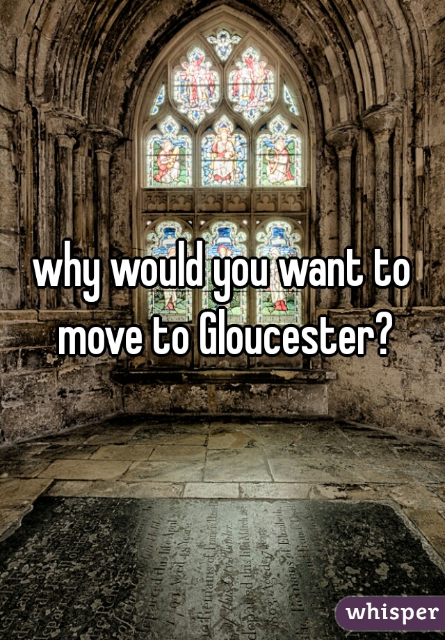 why would you want to move to Gloucester?
