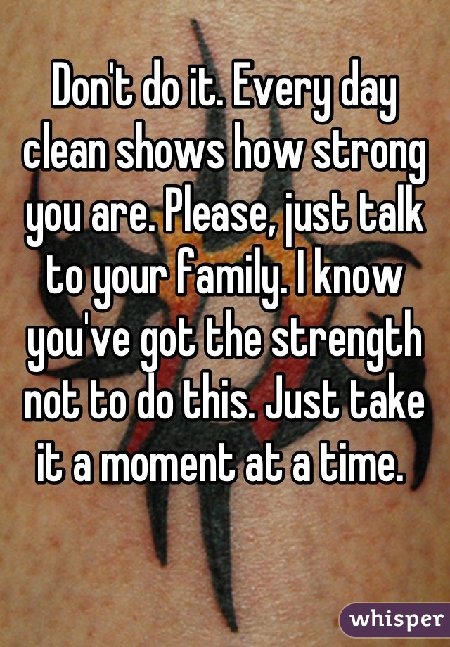 Don't do it. Every day clean shows how strong you are. Please, just talk to your family. I know you've got the strength not to do this. Just take it a moment at a time. 