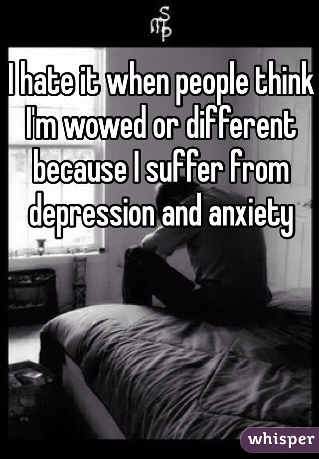 I hate it when people think I'm wowed or different because I suffer from depression and anxiety 
