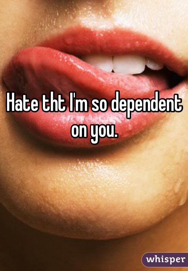 Hate tht I'm so dependent on you. 