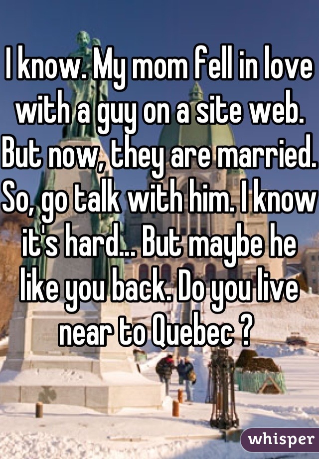 I know. My mom fell in love with a guy on a site web. But now, they are married. So, go talk with him. I know it's hard... But maybe he like you back. Do you live near to Quebec ? 